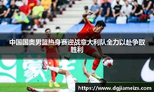 中国国奥男篮热身赛迎战意大利队全力以赴争取胜利