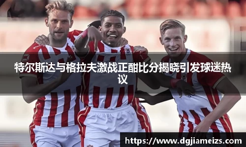 特尔斯达与格拉夫激战正酣比分揭晓引发球迷热议